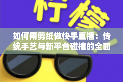 如何用剪纸做快手直播：传统手艺与新平台碰撞的全面实战指南