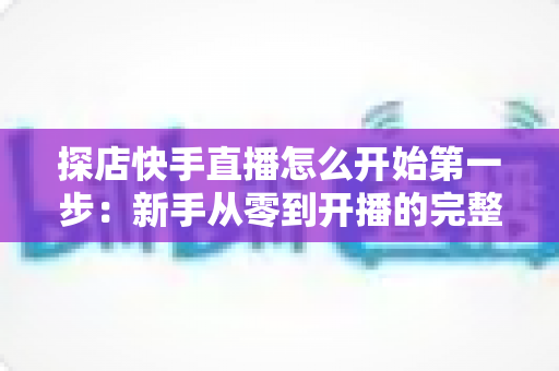 探店快手直播怎么开始第一步：新手从零到开播的完整实战指南