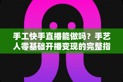 手工快手直播能做吗？手艺人零基础开播变现的完整指南