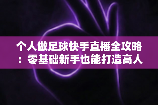 个人做足球快手直播全攻略：零基础新手也能打造高人气足球直播间