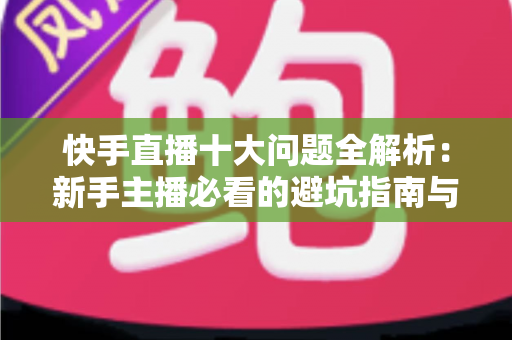 快手直播十大问题全解析：新手主播必看的避坑指南与实战解决方案