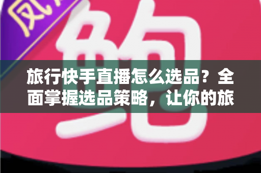旅行快手直播怎么选品?全面掌握选品策略,让你的旅行直播间销量翻倍 旅行快手直播怎么选品?全面掌握选品策略,让你的旅行直播间销量翻倍