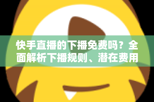 快手直播的下播免费吗?全面解析下播规则、潜在费用与新手避坑指南 快手直播的下播免费吗?全面解析下播规则、潜在费用与新手避坑指南