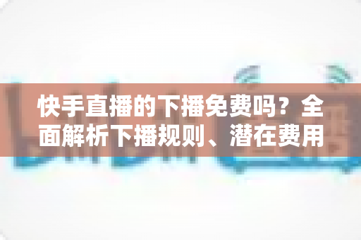 快手直播的下播免费吗？全面解析下播规则、潜在费用与新手避坑指南
