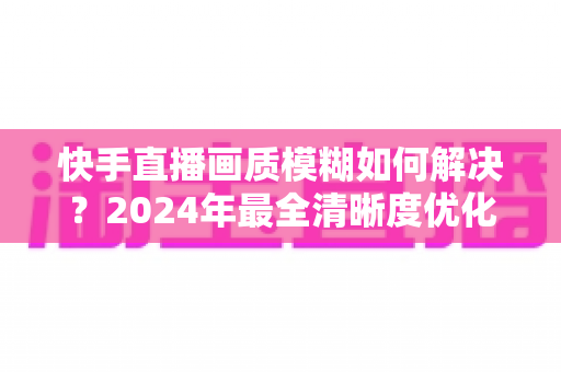 快手直播画质模糊如何解决？2024年最全清晰度优化指南，轻松打造高清直播效果