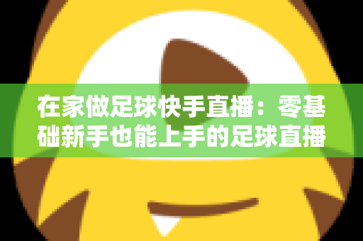 在家做足球快手直播：零基础新手也能上手的足球直播变现全攻略