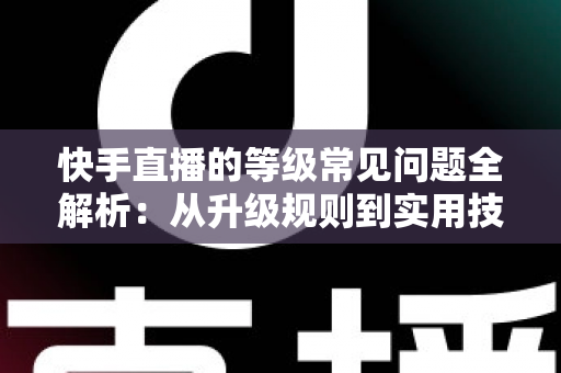 快手直播的等级常见问题全解析：从升级规则到实用技巧，一文读懂等级体系