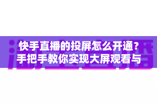 快手直播的投屏怎么开通？手把手教你实现大屏观看与开播全流程