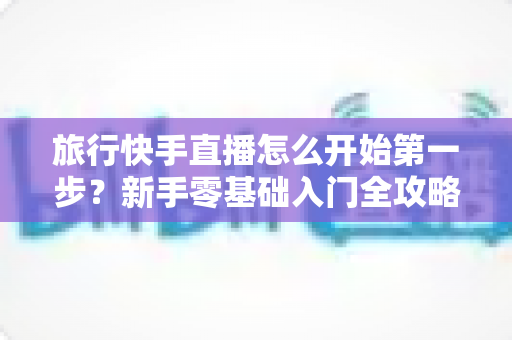 旅行快手直播怎么开始第一步？新手零基础入门全攻略，助你快速开启边走边播的精彩旅程