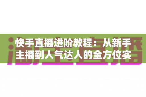 快手直播进阶教程:从新手主播到人气达人的全方位实战进阶指南 快手直播进阶教程:从新手主播到人气达人的全方位实战进阶指南