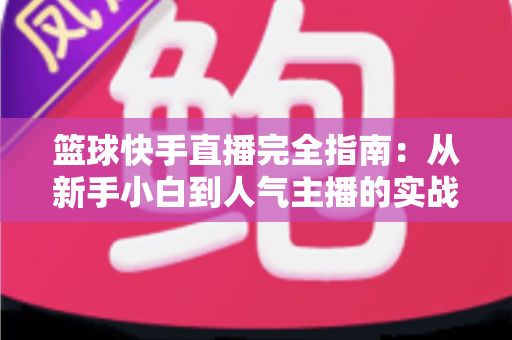 篮球快手直播完全指南:从新手小白到人气主播的实战攻略 篮球快手直播完全指南:从新手小白到人气主播的实战攻略