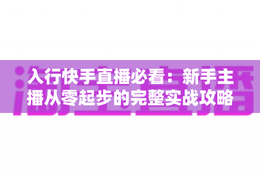 入行快手直播必看：新手主播从零起步的完整实战攻略