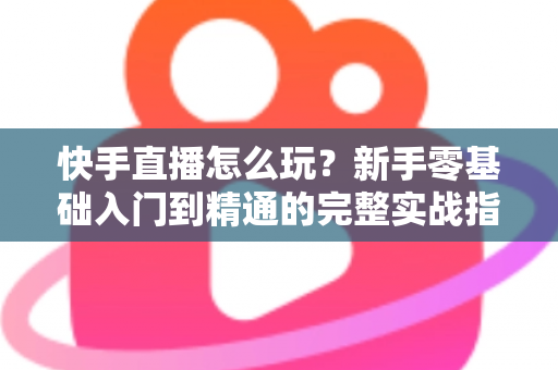 快手直播怎么玩？新手零基础入门到精通的完整实战指南