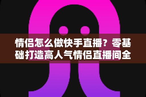 情侣怎么做快手直播？零基础打造高人气情侣直播间全攻略