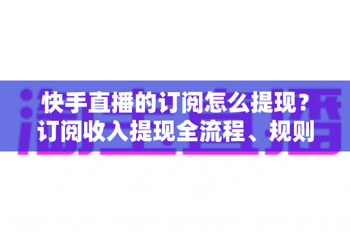 快手直播的订阅怎么提现？订阅收入提现全流程、规则与常见问题深度解析