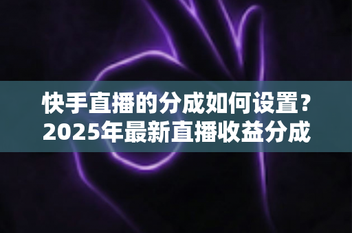 快手直播的分成如何设置？2025年最新直播收益分成规则与操作全攻略解析