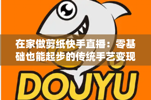 在家做剪纸快手直播:零基础也能起步的传统手艺变现全攻略 在家做剪纸快手直播:零基础也能起步的传统手艺变现全攻略