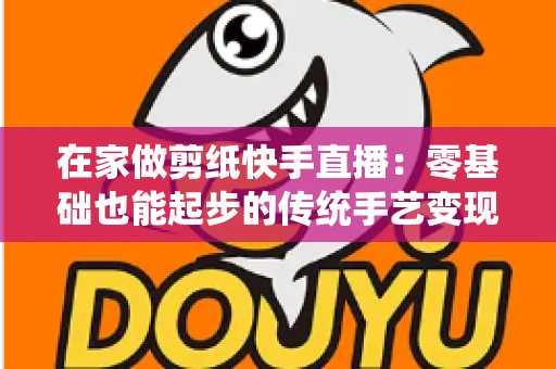 在家做剪纸快手直播：零基础也能起步的传统手艺变现全攻略
