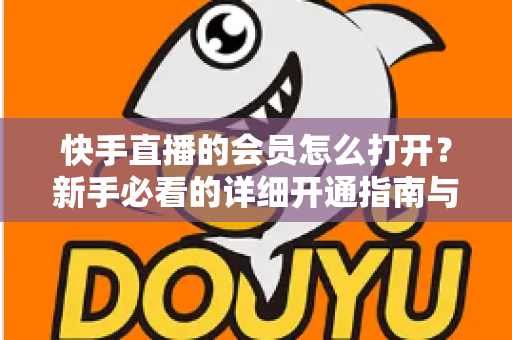 快手直播的会员怎么打开？新手必看的详细开通指南与权益全解析