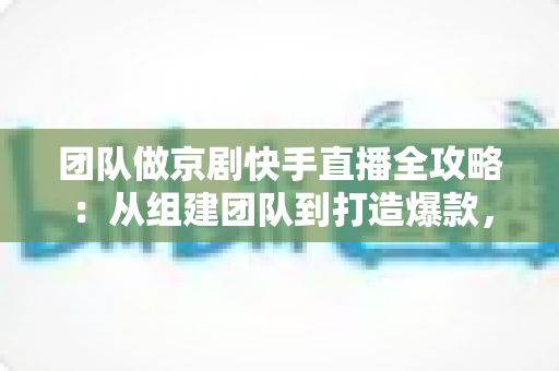 团队做京剧快手直播全攻略：从组建团队到打造爆款，让百年国粹在直播间焕发新生
