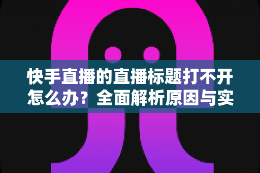 快手直播的直播标题打不开怎么办？全面解析原因与实用解决方案