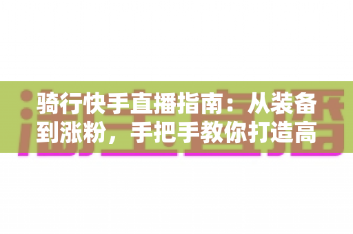 骑行快手直播指南：从装备到涨粉，手把手教你打造高人气骑行直播间
