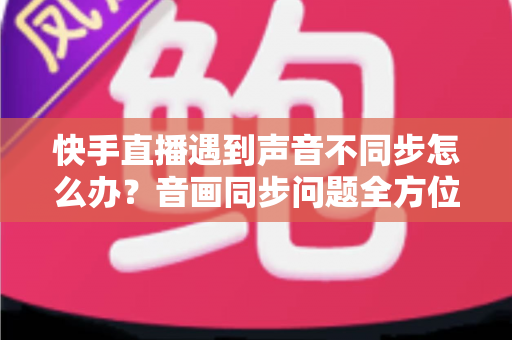 快手直播遇到声音不同步怎么办？音画同步问题全方位排查与修复指南