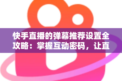 快手直播的弹幕推荐设置全攻略：掌握互动密码，让直播更精彩