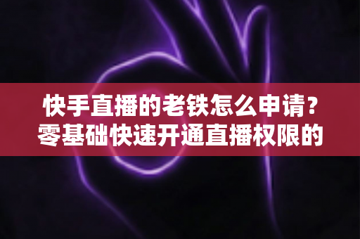 快手直播的老铁怎么申请？零基础快速开通直播权限的完整指南