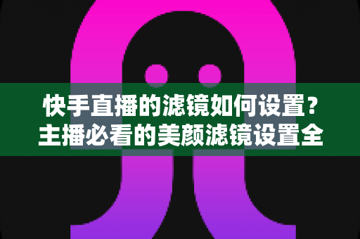 快手直播的滤镜如何设置?主播必看的美颜滤镜设置全攻略 快手直播的滤镜如何设置?主播必看的美颜滤镜设置全攻略