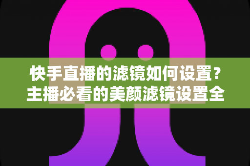 快手直播的滤镜如何设置？主播必看的美颜滤镜设置全攻略