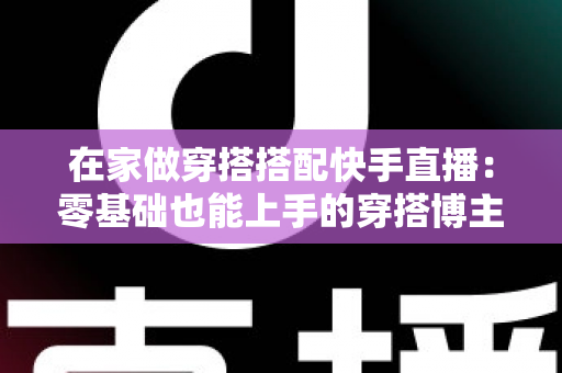 在家做穿搭搭配快手直播:零基础也能上手的穿搭博主变现实战全攻略 在家做穿搭搭配快手直播:零基础也能上手的穿搭博主变现实战全攻略