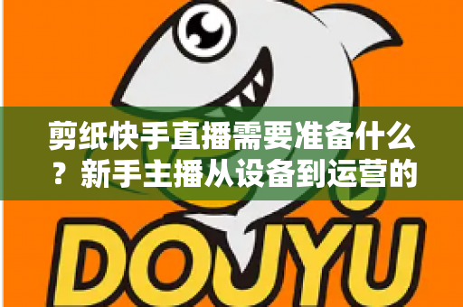 剪纸快手直播需要准备什么？新手主播从设备到运营的全方位开播指南
