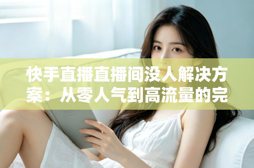快手直播直播间没人解决方案：从零人气到高流量的完整实战指南