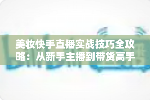 美妆快手直播实战技巧全攻略：从新手主播到带货高手的进阶指南