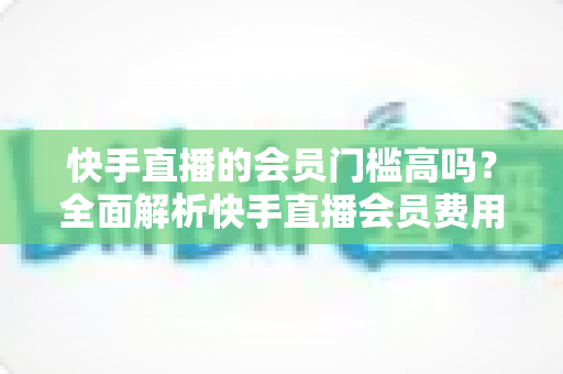 快手直播的会员门槛高吗？全面解析快手直播会员费用、权益与加入条件，帮你轻松判断是否值得入手