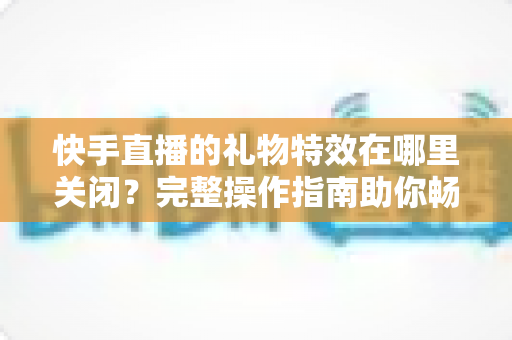 快手直播的礼物特效在哪里关闭？完整操作指南助你畅享清爽直播间