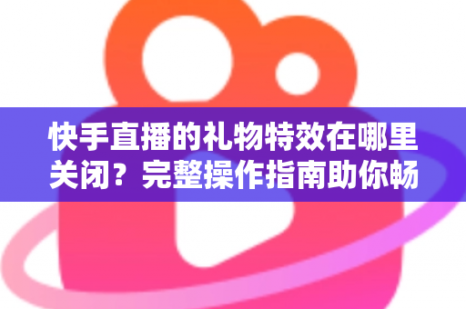 快手直播的礼物特效在哪里关闭？完整操作指南助你畅享清爽直播间