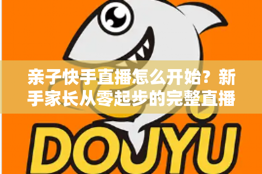 亲子快手直播怎么开始?新手家长从零起步的完整直播指南与实用技巧 亲子快手直播怎么开始?新手家长从零起步的完整直播指南与实用技巧