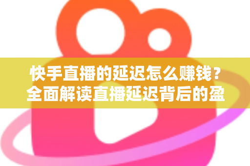 快手直播的延迟怎么赚钱？全面解读直播延迟背后的盈利逻辑