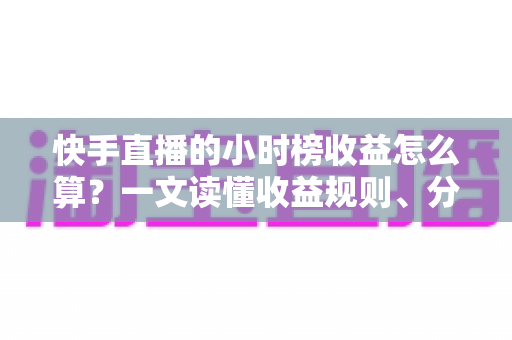 快手直播的小时榜收益怎么算？一文读懂收益规则、分成比例与提升方法