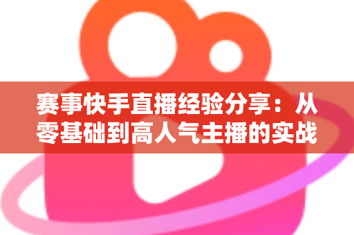 赛事快手直播经验分享：从零基础到高人气主播的实战指南