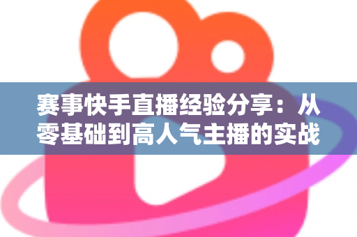 赛事快手直播经验分享：从零基础到高人气主播的实战指南