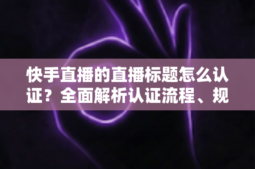 快手直播的直播标题怎么认证?全面解析认证流程、规范要求与优化技巧 快手直播的直播标题怎么认证?全面解析认证流程、规范要求与优化技巧