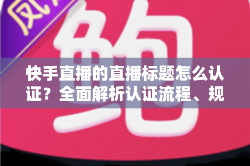 快手直播的直播标题怎么认证？全面解析认证流程、规范要求与优化技巧