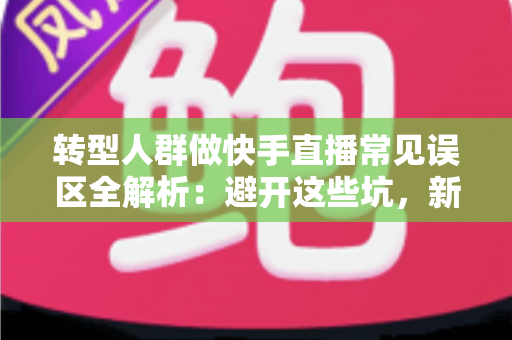 转型人群做快手直播常见误区全解析：避开这些坑，新手也能快速起号变现