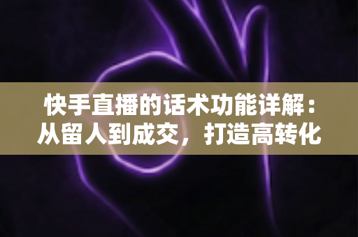 快手直播的话术功能详解：从留人到成交，打造高转化直播间的必备实战指南