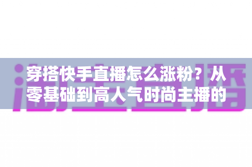 穿搭快手直播怎么涨粉？从零基础到高人气时尚主播的实战增长指南