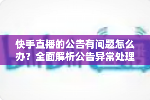 快手直播的公告有问题怎么办?全面解析公告异常处理方法与实用解决方案 快手直播的公告有问题怎么办?全面解析公告异常处理方法与实用解决方案