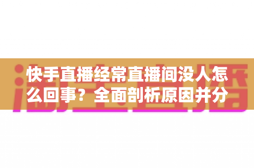 快手直播经常直播间没人怎么回事？全面剖析原因并分享实用提升人气的方法